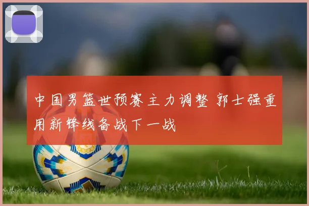 中国男篮世预赛主力调整 郭士强重用新锋线备战下一战