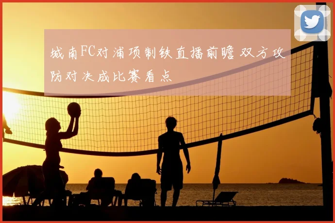 城南FC对浦项制铁直播前瞻 双方攻防对决成比赛看点