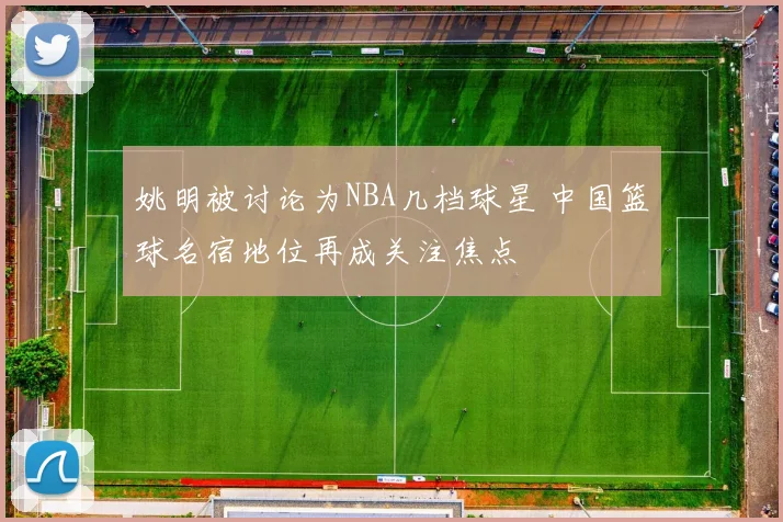 姚明被讨论为NBA几档球星 中国篮球名宿地位再成关注焦点