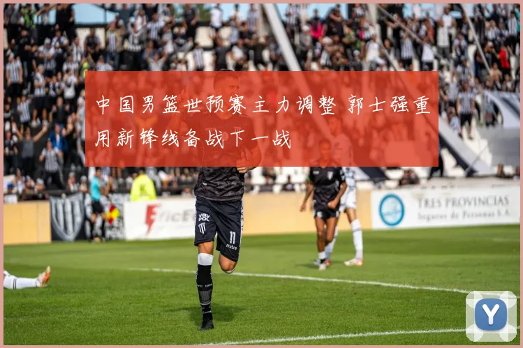 中国男篮世预赛主力调整 郭士强重用新锋线备战下一战