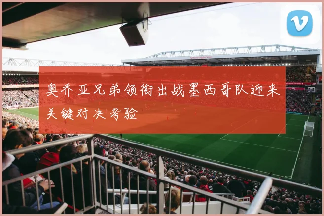 奥乔亚兄弟领衔出战墨西哥队迎来关键对决考验