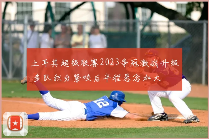 土耳其超级联赛2023争冠激战升级 多队积分紧咬后半程悬念加大