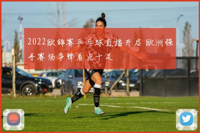 2022欧锦赛乒乓球直播开启 欧洲强手赛场争锋看点十足