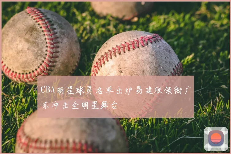 CBA明星球员名单出炉易建联领衔广东冲击全明星舞台