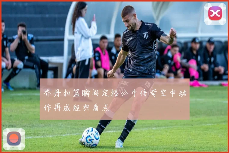 乔丹扣篮瞬间定格公牛传奇空中动作再成经典看点