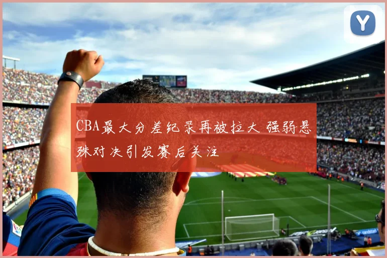 CBA最大分差纪录再被拉大 强弱悬殊对决引发赛后关注