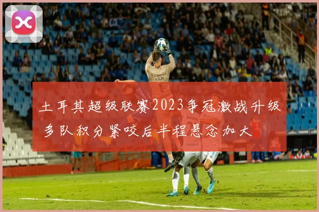 土耳其超级联赛2023争冠激战升级 多队积分紧咬后半程悬念加大