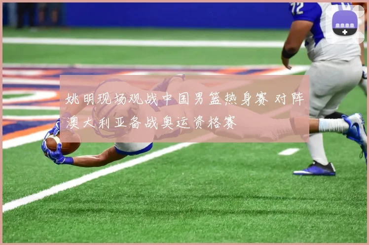姚明现场观战中国男篮热身赛 对阵澳大利亚备战奥运资格赛
