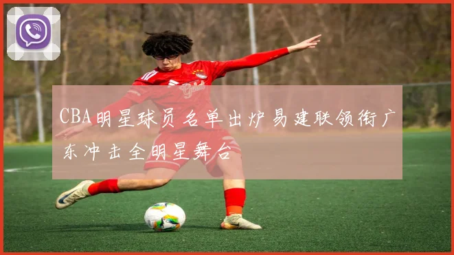 CBA明星球员名单出炉易建联领衔广东冲击全明星舞台
